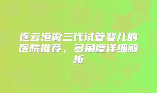 连云港做三代试管婴儿的医院推荐，多角度详细解析