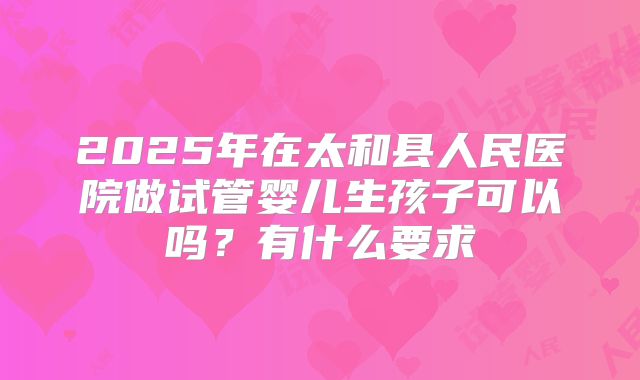2025年在太和县人民医院做试管婴儿生孩子可以吗？有什么要求