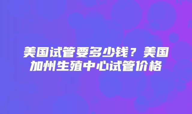 美国试管要多少钱？美国加州生殖中心试管价格