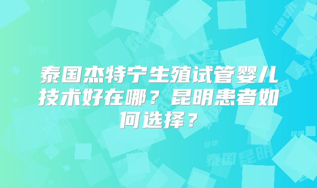 泰国杰特宁生殖试管婴儿技术好在哪?昆明患者如何选择?