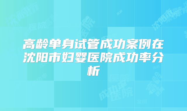 高龄单身试管成功案例在沈阳市妇婴医院成功率分析