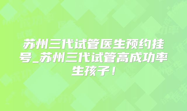 苏州三代试管医生预约挂号_苏州三代试管高成功率生孩子!