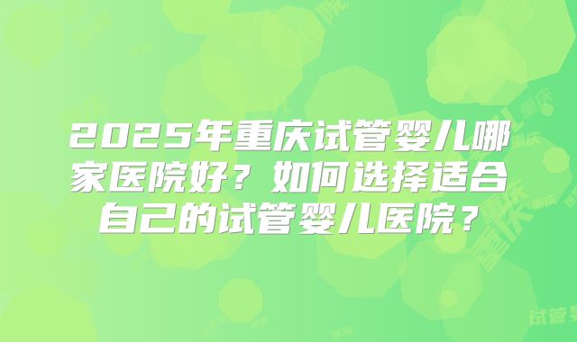 2025年重庆试管婴儿哪家医院好？如何选择适合自己的试管婴儿医院？