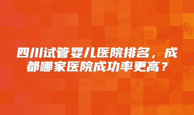 四川试管婴儿医院排名,成都哪家医院成功率更高?
