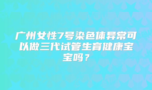 广州女性7号染色体异常可以做三代试管生育健康宝宝吗？