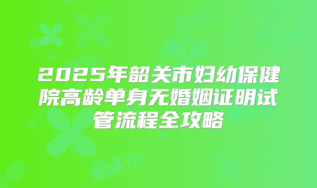 2025年韶关市妇幼保健院高龄单身无婚姻证明试管流程全攻略