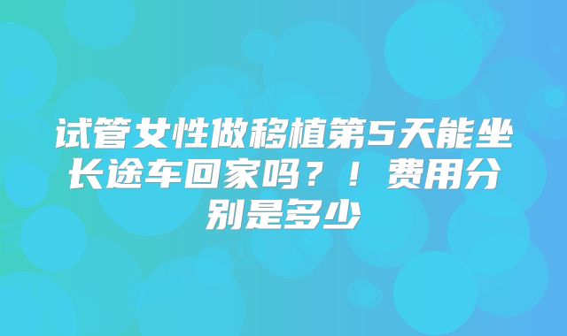 试管女性做移植第5天能坐长途车回家吗？！费用分别是多少