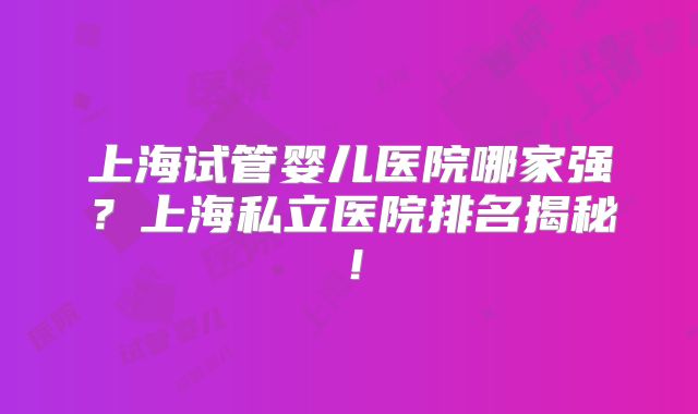 上海试管婴儿医院哪家强？上海私立医院排名揭秘！