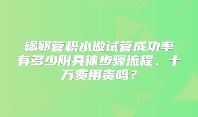 输卵管积水做试管成功率有多少附具体步骤流程,十万费用贵吗?