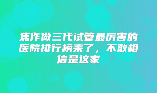 焦作做三代试管最厉害的医院排行榜来了,不敢相信是这家