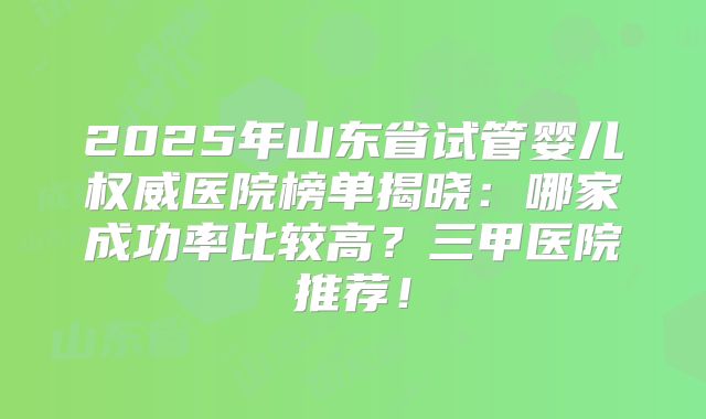 2025年山东省试管婴儿权威医院榜单揭晓:哪家成功率比较高?三甲医院推荐!