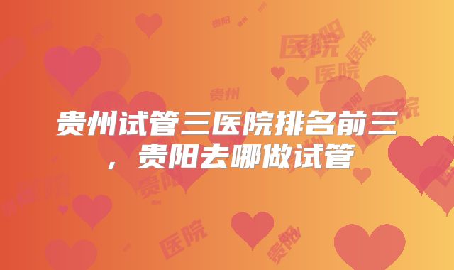贵州试管三医院排名前三,贵阳去哪做试管