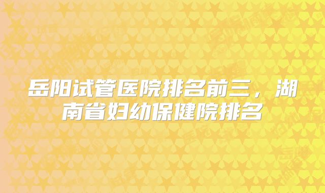岳阳试管医院排名前三，湖南省妇幼保健院排名