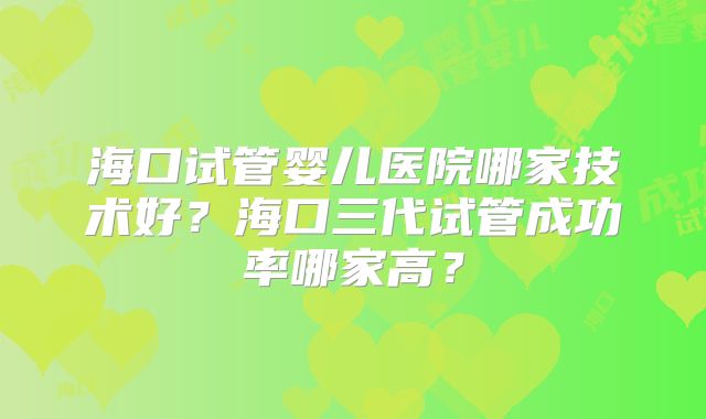 海口试管婴儿医院哪家技术好?海口三代试管成功率哪家高?