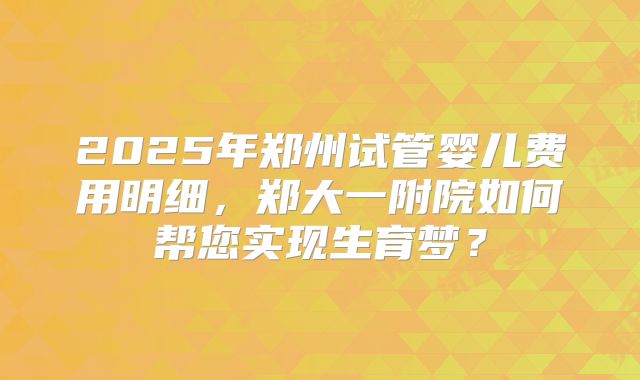 2025年郑州试管婴儿费用明细,郑大一附院如何帮您实现生育梦?