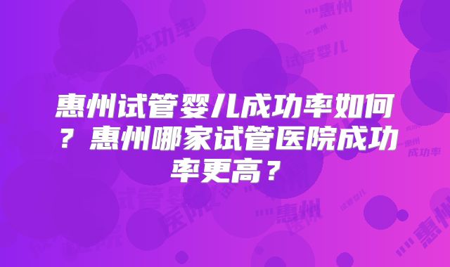 惠州试管婴儿成功率如何?惠州哪家试管医院成功率更高?