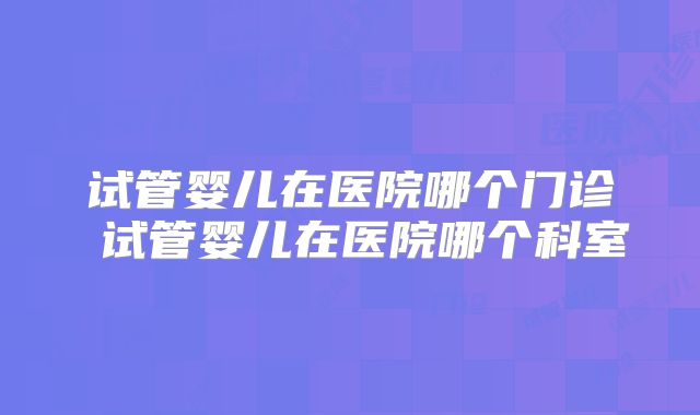 试管婴儿在医院哪个门诊 试管婴儿在医院哪个科室