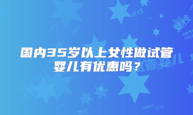 国内35岁以上女性做试管婴儿有优惠吗?