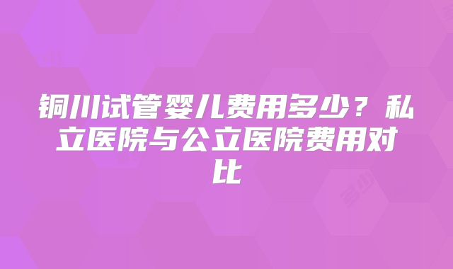 铜川试管婴儿费用多少？私立医院与公立医院费用对比