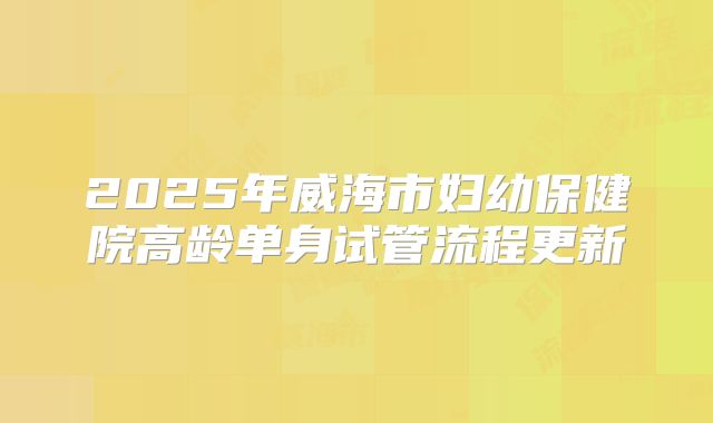2025年威海市妇幼保健院高龄单身试管流程更新