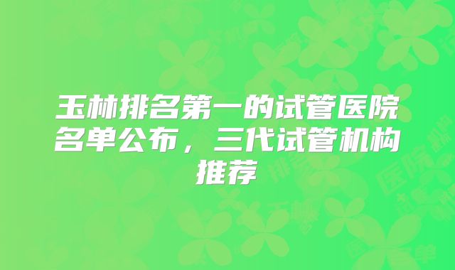 玉林排名第一的试管医院名单公布,三代试管机构推荐