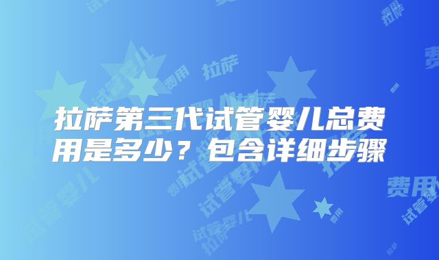 拉萨第三代试管婴儿总费用是多少？包含详细步骤