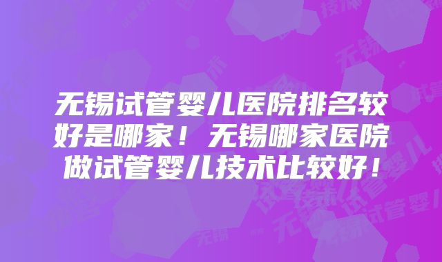 无锡试管婴儿医院排名较好是哪家!无锡哪家医院做试管婴儿技术比较好!