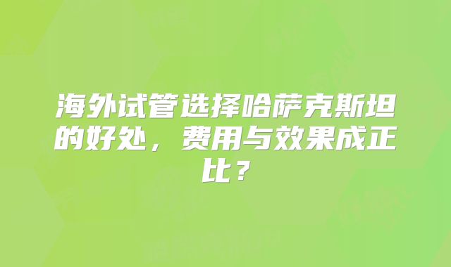 海外试管选择哈萨克斯坦的好处,费用与效果成正比?