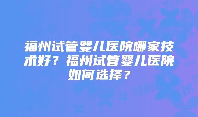 福州试管婴儿医院哪家技术好?福州试管婴儿医院如何选择?