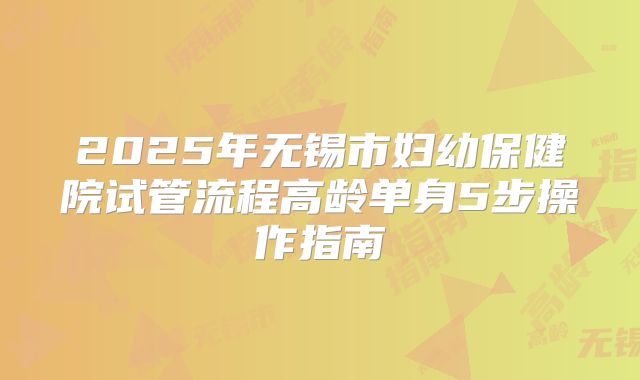 2025年无锡市妇幼保健院试管流程高龄单身5步操作指南