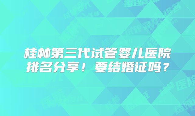 桂林第三代试管婴儿医院排名分享！要结婚证吗？