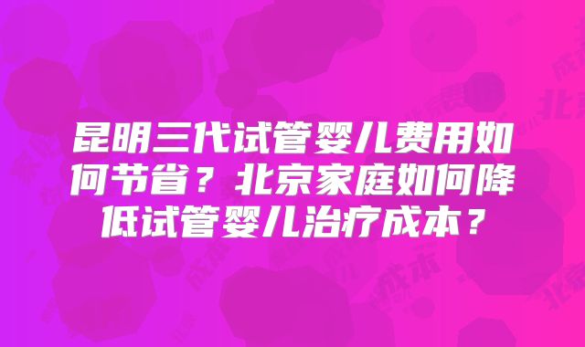 昆明三代试管婴儿费用如何节省?北京家庭如何降低试管婴儿治疗成本?
