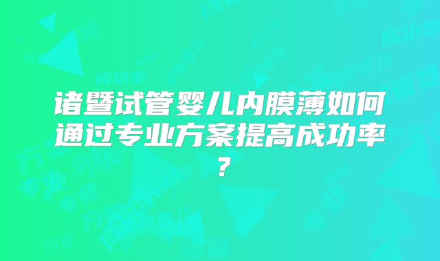 诸暨试管婴儿内膜薄如何通过专业方案提高成功率?