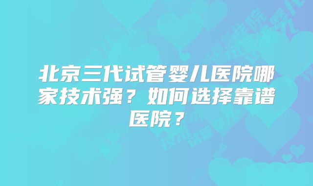 北京三代试管婴儿医院哪家技术强？如何选择靠谱医院？