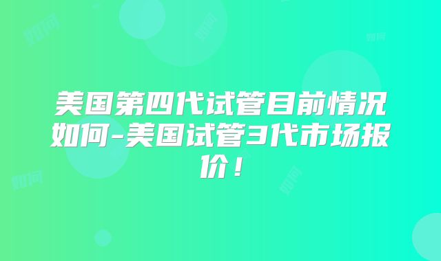 美国第四代试管目前情况如何-美国试管3代市场报价！