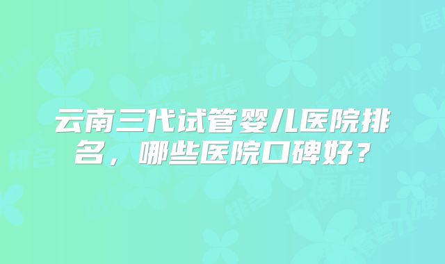 云南三代试管婴儿医院排名，哪些医院口碑好？
