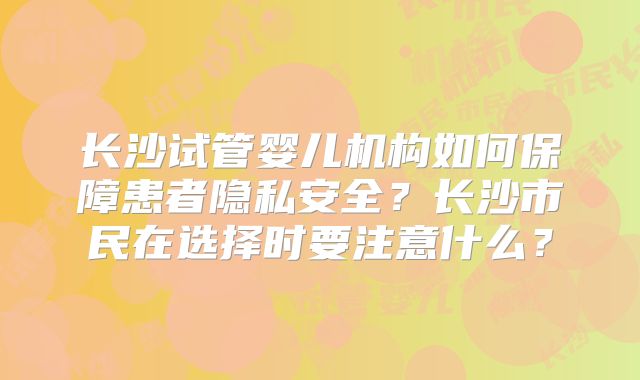 长沙试管婴儿机构如何保障患者隐私安全?长沙市民在选择时要注意什么?
