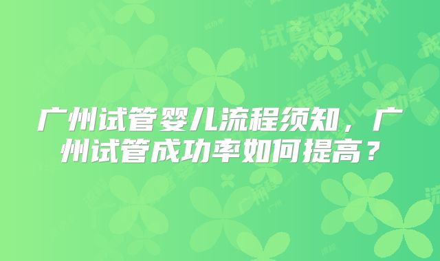 广州试管婴儿流程须知，广州试管成功率如何提高？