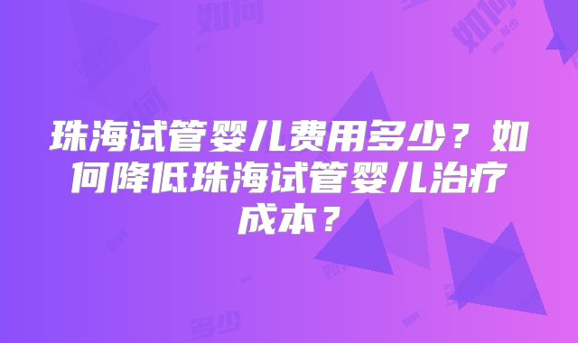 珠海试管婴儿费用多少？如何降低珠海试管婴儿治疗成本？