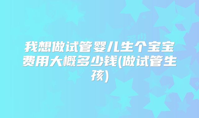 我想做试管婴儿生个宝宝费用大概多少钱(做试管生孩)