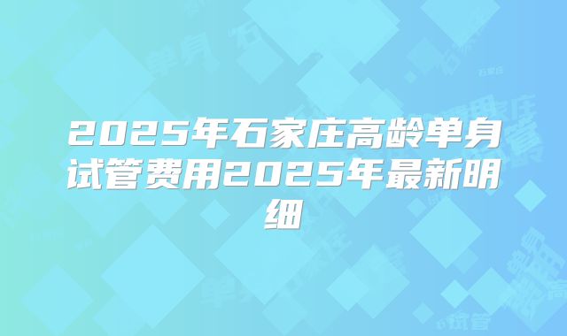 2025年石家庄高龄单身试管费用2025年最新明细