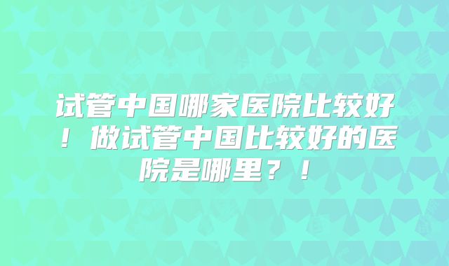 试管中国哪家医院比较好！做试管中国比较好的医院是哪里？！
