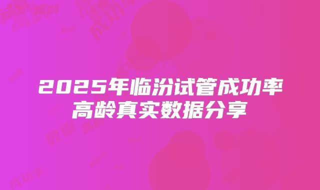 2025年临汾试管成功率高龄真实数据分享