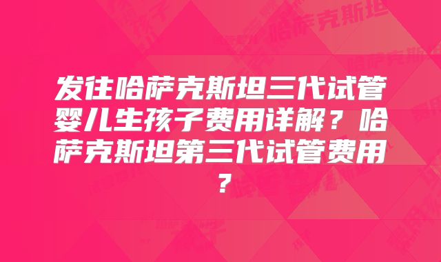 发往哈萨克斯坦三代试管婴儿生孩子费用详解?哈萨克斯坦第三代试管费用?