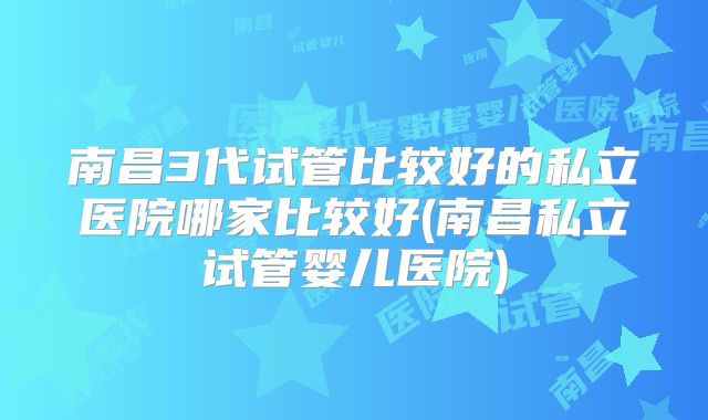 南昌3代试管比较好的私立医院哪家比较好(南昌私立试管婴儿医院)