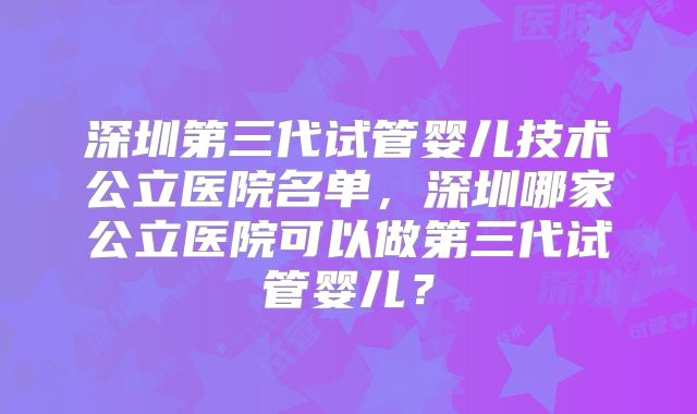 深圳第三代试管婴儿技术公立医院名单,深圳哪家公立医院可以做第三代试管婴儿?