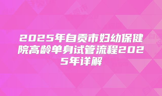 2025年自贡市妇幼保健院高龄单身试管流程2025年详解