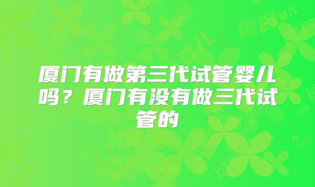 厦门有做第三代试管婴儿吗?厦门有没有做三代试管的