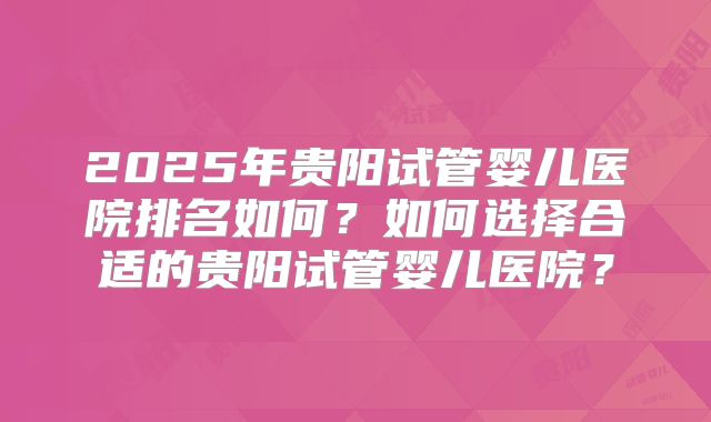 2025年贵阳试管婴儿医院排名如何？如何选择合适的贵阳试管婴儿医院？
