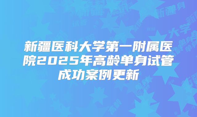 新疆医科大学第一附属医院2025年高龄单身试管成功案例更新